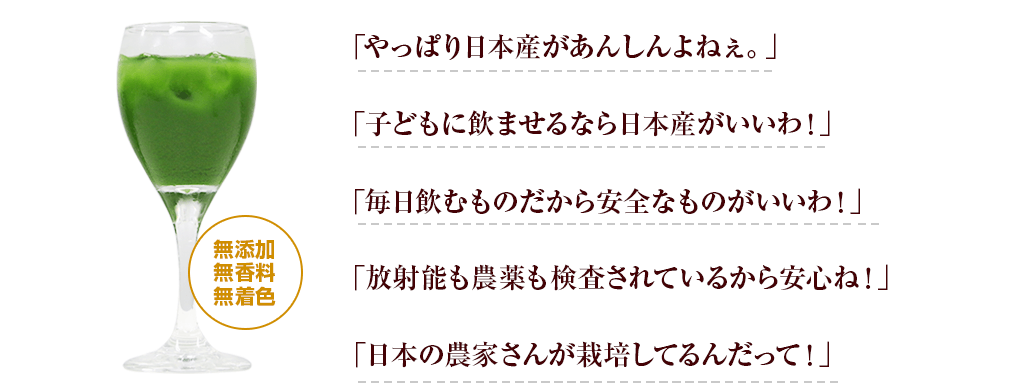 「やっぱり日本産があんしんよねぇ。」「子供に飲ませるなら日本産がいいわ!」「毎日飲むものだから安全なものがいいわ!」「放射能も農薬も検査されているから安心ね!」「日本の農家さんが栽培してるんだって!」