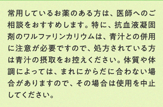 常用しているお薬のある方は、医師へのご相談をおすすめします。特に、抗血液凝固剤のワルファリンカリウムは、青汁との併用に注意が必要ですので、処方されている方は青汁の摂取をお控えください。体質や体調によっては、まれにからだに合わない場合がありますので、その場合は使用を中止してください。