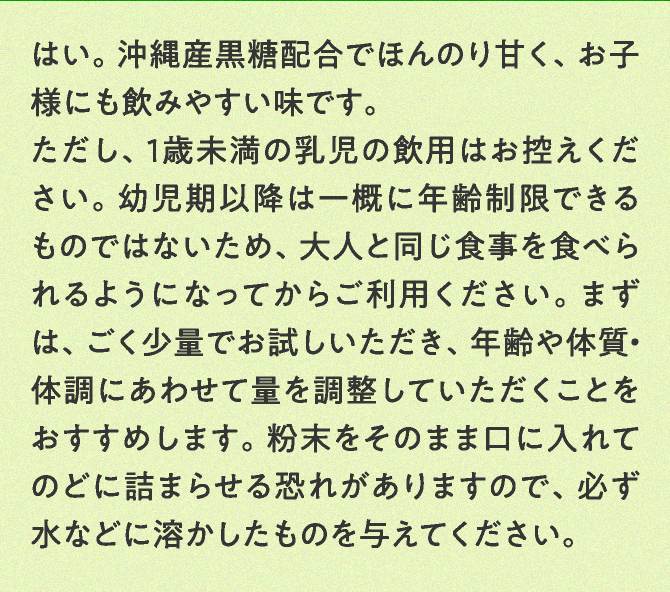 はい。沖縄産黒糖配合でほんのり甘く、お子様にも飲みやすい味です。ただし、1歳未満の乳児の飲用はお控えください。幼児期以降は一概に年齢制限できるものではないため、大人と同じ食事を食べられるようになってからご利用ください。まずは、ごく少量でお試しいただき、年齢や体質・体調にあわせて量を調整していただくことをおすすめします。粉末をそのまま口に入れてのどに詰まらせる恐れがありますので、必ず水などに溶かしたものを与えてください。