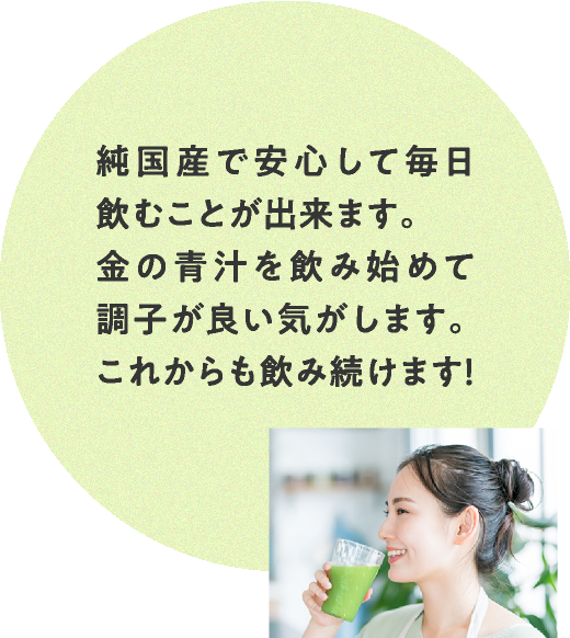 純国産で安心して毎日飲むことが出来ます。金の青汁を飲み始めて調子が良い気がします。これからも飲み続けます！