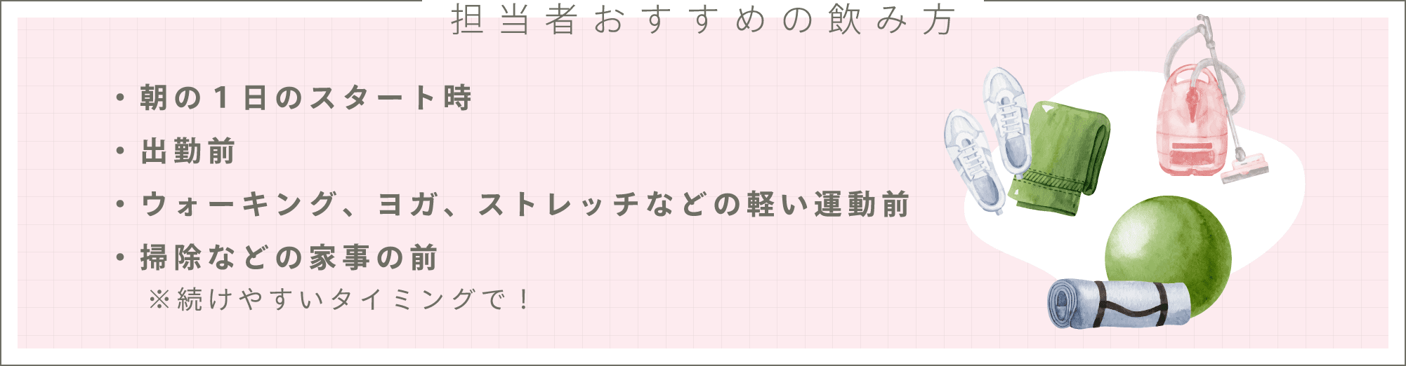 担当者おすすめの飲み方・朝の１日のスタート時・出勤前・ウォーキング、ヨガ、ストレッチなどの軽い運動前・掃除などの家事の前　※続けやすいタイミングで！